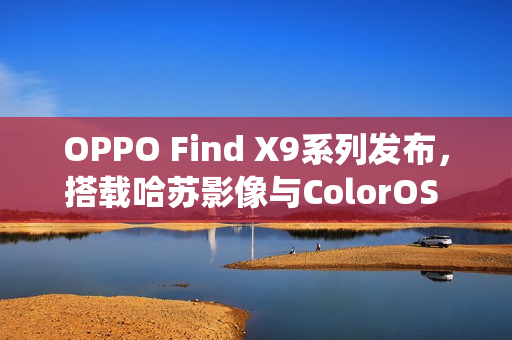 OPPO Find X9系列发布，搭载哈苏影像与ColorOS 16系统，配备2亿长焦镜头