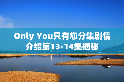 Only You只有您分集剧情介绍第13-14集揭秘