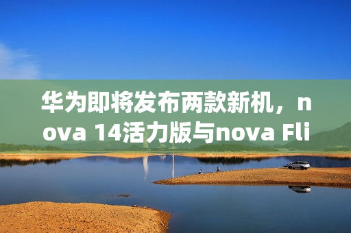 华为即将发布两款新机，nova 14活力版与nova Flip S明日亮相