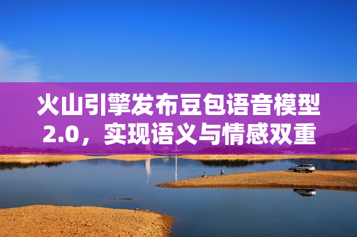 火山引擎发布豆包语音模型2.0,实现语义与情感双重突破 火山引擎发布豆包语音模型2.0,实现语义与情感双重突破