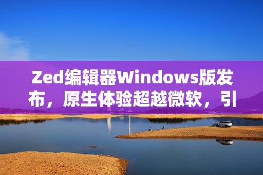 Zed编辑器Windows版发布，原生体验超越微软，引领行业新潮流