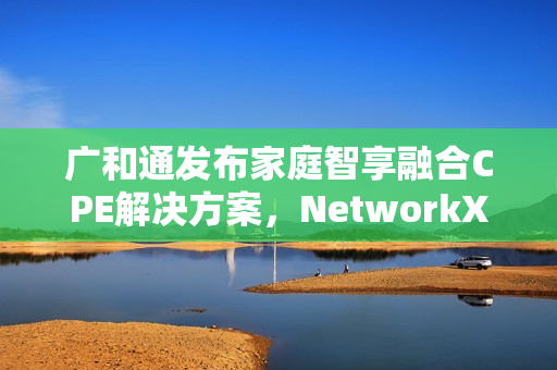 广和通发布家庭智享融合CPE解决方案，NetworkX2025新动向