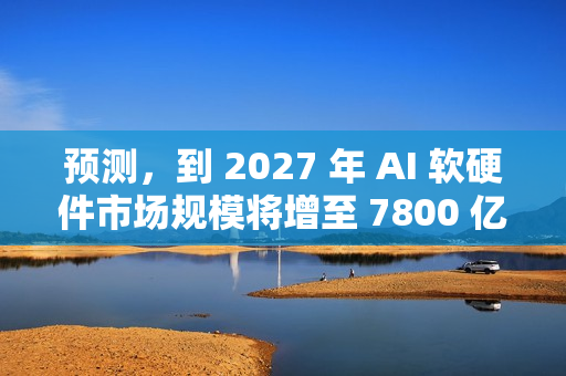 预测,到 2027 年 AI 软硬件市场规模将增至 7800 亿至 9900 亿美元 预测,到 2027 年 AI 软硬件市场规模将增至 7800 亿至 9900 亿美元
