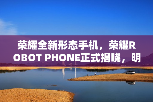 荣耀全新形态手机,荣耀ROBOT PHONE正式揭晓,明年震撼问世 荣耀全新形态手机,荣耀ROBOT PHONE正式揭晓,明年震撼问世
