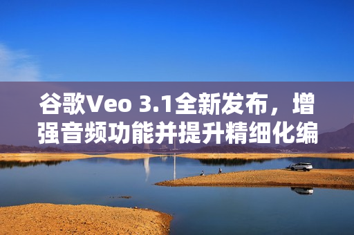 谷歌Veo 3.1全新发布，增强音频功能并提升精细化编辑能力