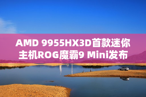 AMD 9955HX3D首款迷你主机ROG魔霸9 Mini发布，价格震撼，性能强悍，仅售14999元