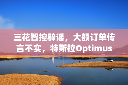 三花智控辟谣,大额订单传言不实,特斯拉Optimus机器人合作项目未确定 三花智控辟谣,大额订单传言不实,特斯拉Optimus机器人合作项目未确定