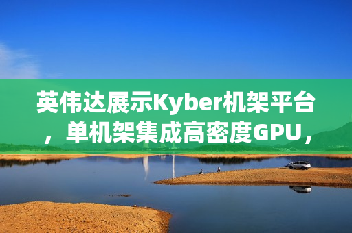 英伟达展示Kyber机架平台，单机架集成高密度GPU，实现800V直流供电新突破