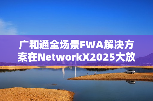 广和通全场景FWA解决方案在NetworkX2025大放异彩，加速AI融合未来