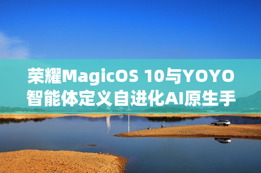 荣耀MagicOS 10与YOYO智能体定义自进化AI原生手机，从工具到全新搭子体验