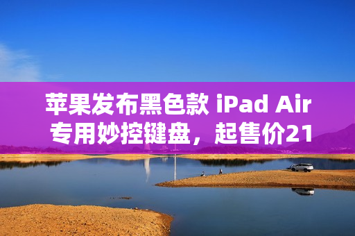 苹果发布黑色款 iPad Air 专用妙控键盘，起售价2199元