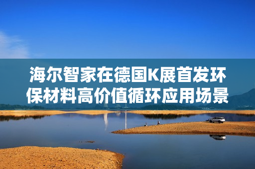海尔智家在德国K展首发环保材料高价值循环应用场景,引领绿色智能生活新潮流 海尔智家在德国K展首发环保材料高价值循环应用场景,引领绿色智能生活新潮流