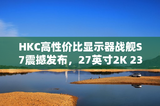 HKC高性价比显示器战舰S7震撼发布,27英寸2K 235Hz高刷新率,仅售899元引爆市场热议 HKC高性价比显示器战舰S7震撼发布,27英寸2K 235Hz高刷新率,仅售899元引爆市场热议