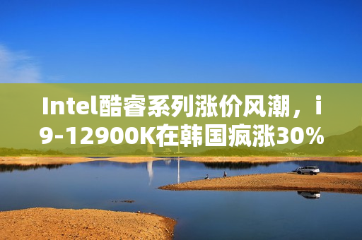 Intel酷睿系列涨价风潮，i9-12900K在韩国疯涨30%