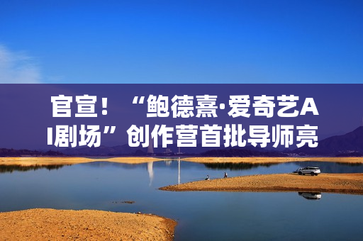  官宣！“鲍德熹·爱奇艺AI剧场”创作营首批导师亮相