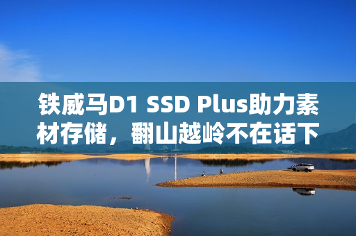 铁威马D1 SSD Plus助力素材存储，翻山越岭不在话下