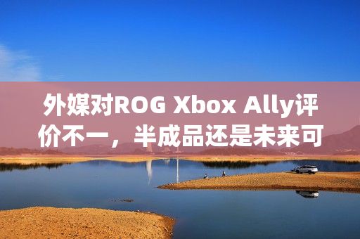 外媒对ROG Xbox Ally评价不一，半成品还是未来可期？