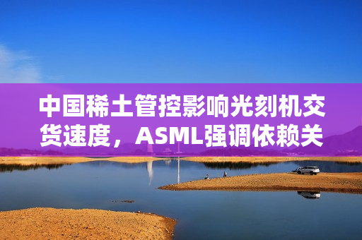 中国稀土管控影响光刻机交货速度,ASML强调依赖关系 中国稀土管控影响光刻机交货速度,ASML强调依赖关系