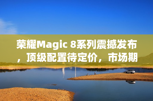 荣耀Magic 8系列震撼发布，顶级配置待定价，市场期待爆表