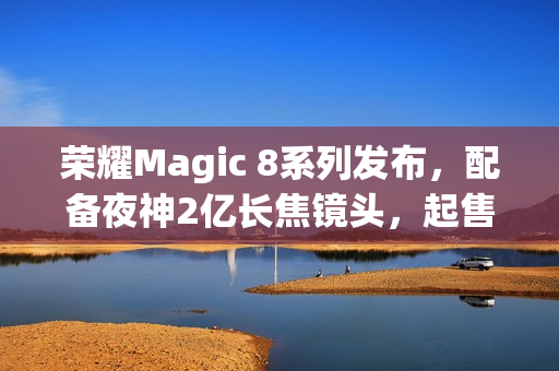 荣耀Magic 8系列发布，配备夜神2亿长焦镜头，起售价4499元