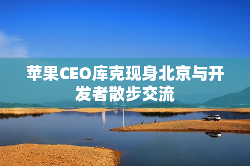 苹果CEO库克现身北京与开发者散步交流 苹果CEO库克现身北京与开发者散步交流