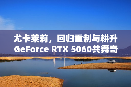 尤卡莱莉,回归重制与耕升GeForce RTX 5060共舞奇幻冒险之旅! 尤卡莱莉,回归重制与耕升GeForce RTX 5060共舞奇幻冒险之旅!