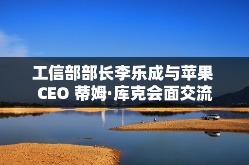 工信部部长李乐成与苹果 CEO 蒂姆·库克会面交流