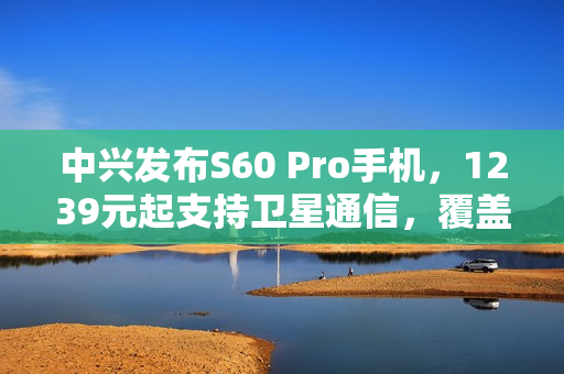 中兴发布S60 Pro手机，1239元起支持卫星通信，覆盖北斗与天通功能
