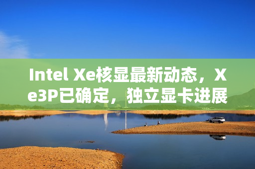 Intel Xe核显最新动态，Xe3P已确定，独立显卡进展如何？