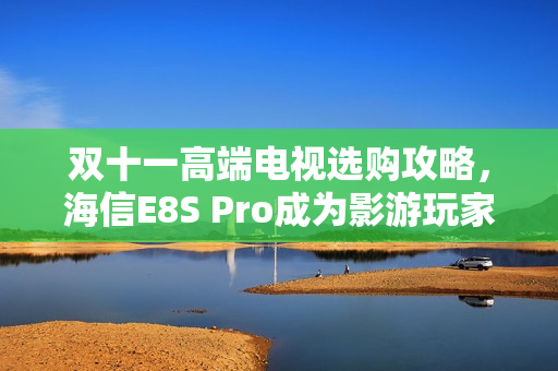 双十一高端电视选购攻略，海信E8S Pro成为影游玩家期待之选