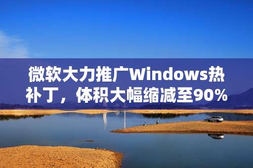 微软大力推广Windows热补丁，体积大幅缩减至90%，年度重启次数限制为四次
