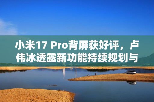 小米17 Pro背屏获好评，卢伟冰透露新功能持续规划与开发中