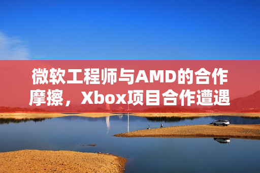 微软工程师与AMD的合作摩擦，Xbox项目合作遭遇挑战
