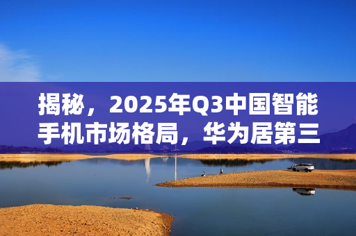 揭秘,2025年Q3中国智能手机市场格局,华为居第三,小米排名第四 揭秘,2025年Q3中国智能手机市场格局,华为居第三,小米排名第四