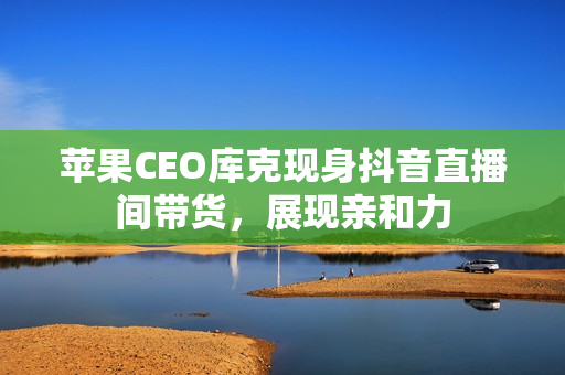 苹果CEO库克现身抖音直播间带货，展现亲和力