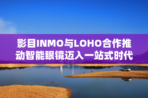 影目INMO与LOHO合作推动智能眼镜迈入一站式时代，覆盖150城近千家门店布局