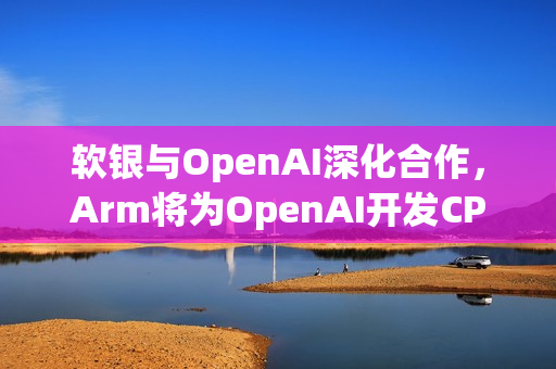 软银与OpenAI深化合作，Arm将为OpenAI开发CPU