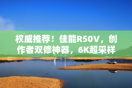 权威推荐!佳能R50V,创作者双修神器,6K超采样与竖屏优化助力视频创作新纪元 权威推荐!佳能R50V,创作者双修神器,6K超采样与竖屏优化助力视频创作新纪元