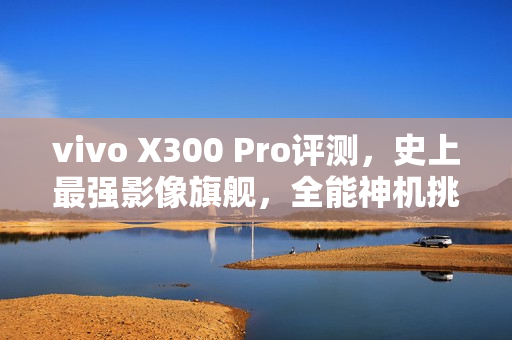 vivo X300 Pro评测，史上最强影像旗舰，全能神机挑战极限