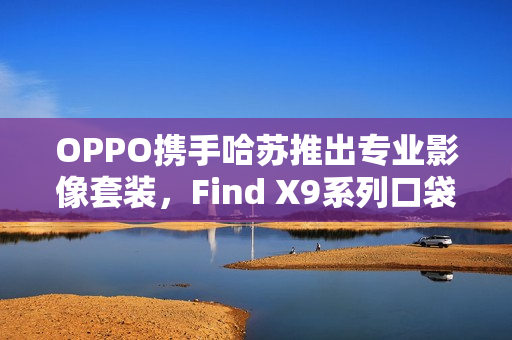OPPO携手哈苏推出专业影像套装，Find X9系列口袋中的完全体哈苏官宣亮相