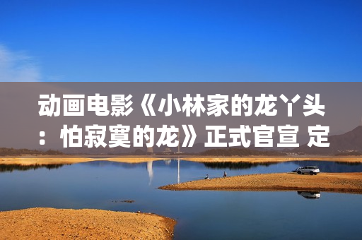 动画电影《小林家的龙丫头：怕寂寞的龙》正式官宣 定档11月7日(小林可爱到爆的动画片)