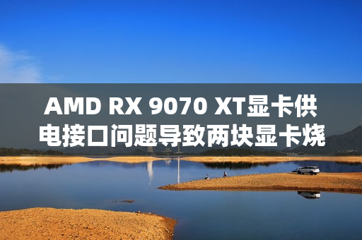 AMD RX 9070 XT显卡供电接口问题导致两块显卡烧毁 AMD RX 9070 XT显卡供电接口问题导致两块显卡烧毁