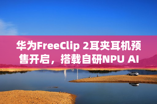 华为FreeClip 2耳夹耳机预售开启，搭载自研NPU AI处理器，售价1299元