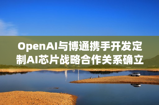 OpenAI与博通携手开发定制AI芯片战略合作关系确立