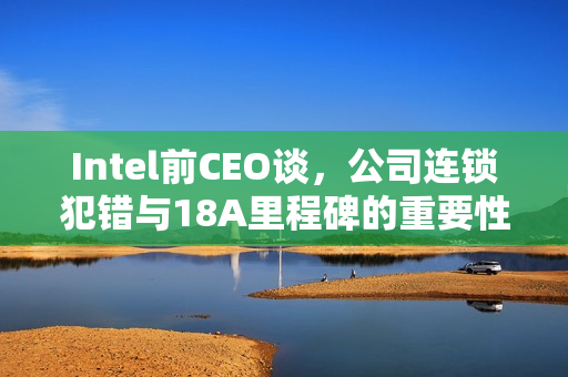 Intel前CEO谈，公司连锁犯错与18A里程碑的重要性