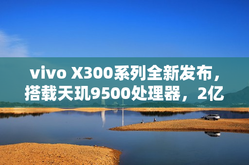 vivo X300系列全新发布,搭载天玑9500处理器,2亿像素标配,售价4399元起 vivo X300系列全新发布,搭载天玑9500处理器,2亿像素标配,售价4399元起