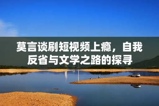 莫言谈刷短视频上瘾，自我反省与文学之路的探寻