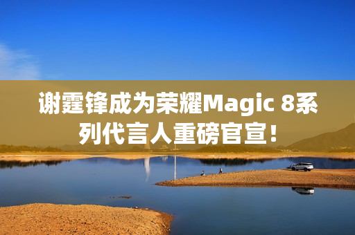 谢霆锋成为荣耀Magic 8系列代言人重磅官宣！