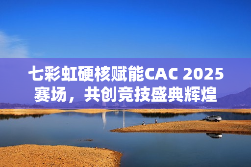 七彩虹硬核赋能CAC 2025赛场，共创竞技盛典辉煌
