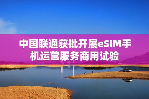 中国联通获批开展eSIM手机运营服务商用试验